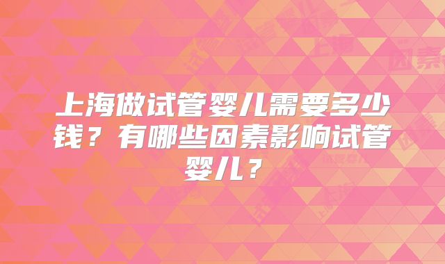 上海做试管婴儿需要多少钱？有哪些因素影响试管婴儿？