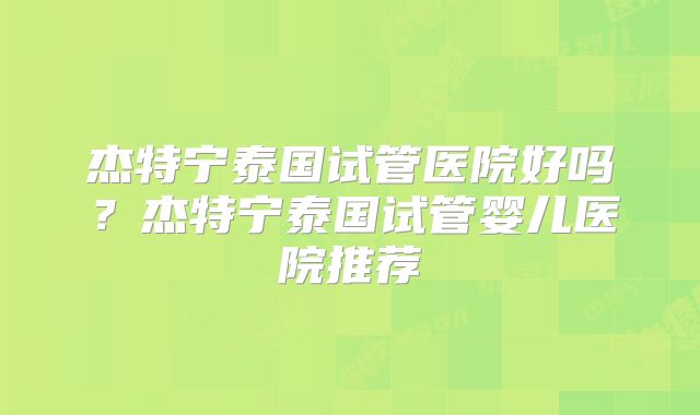 杰特宁泰国试管医院好吗？杰特宁泰国试管婴儿医院推荐