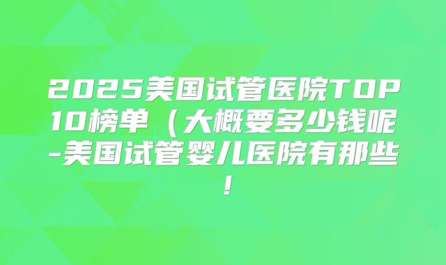 2025美国试管医院TOP10榜单（大概要多少钱呢-美国试管婴儿医院有那些！