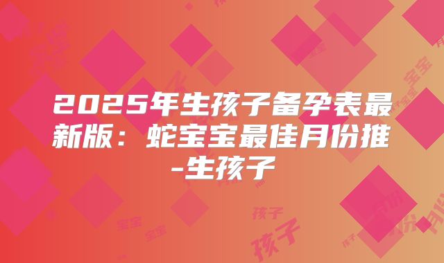 2025年生孩子备孕表最新版：蛇宝宝最佳月份推-生孩子