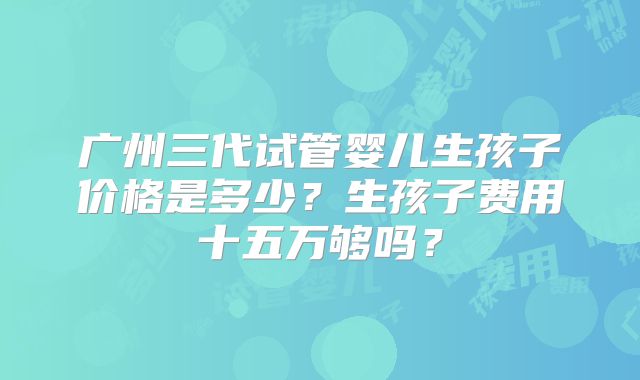 广州三代试管婴儿生孩子价格是多少？生孩子费用十五万够吗？