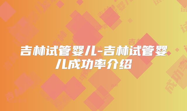 吉林试管婴儿-吉林试管婴儿成功率介绍