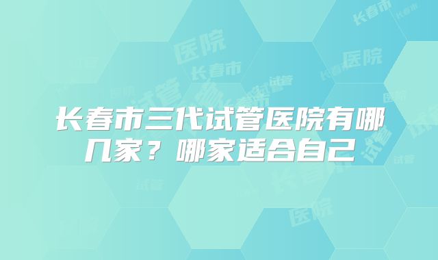 长春市三代试管医院有哪几家？哪家适合自己