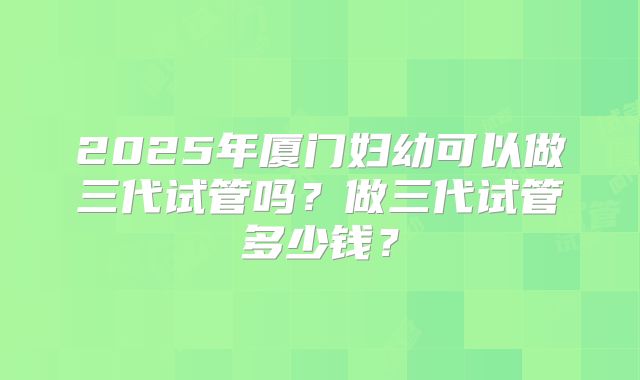 2025年厦门妇幼可以做三代试管吗？做三代试管多少钱？