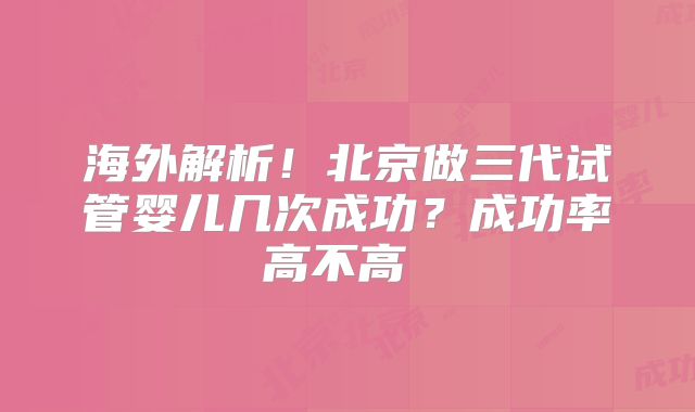 海外解析！北京做三代试管婴儿几次成功？成功率高不高  