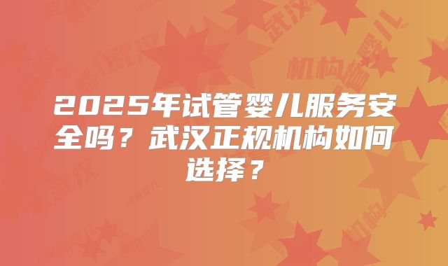2025年试管婴儿服务安全吗？武汉正规机构如何选择？