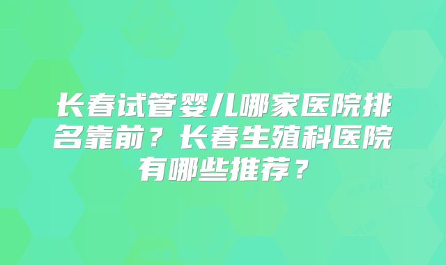 长春试管婴儿哪家医院排名靠前？长春生殖科医院有哪些推荐？