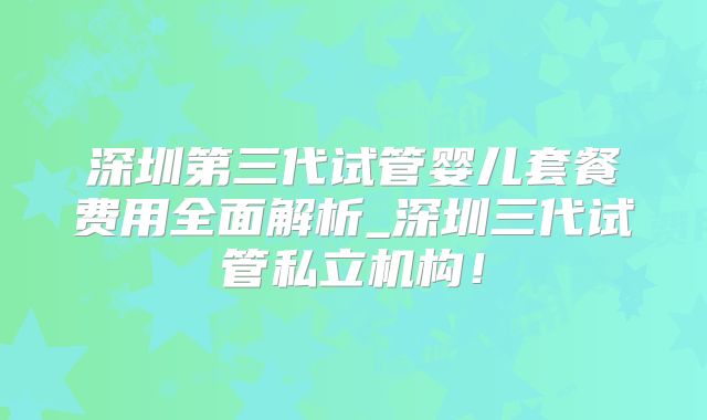 深圳第三代试管婴儿套餐费用全面解析_深圳三代试管私立机构！