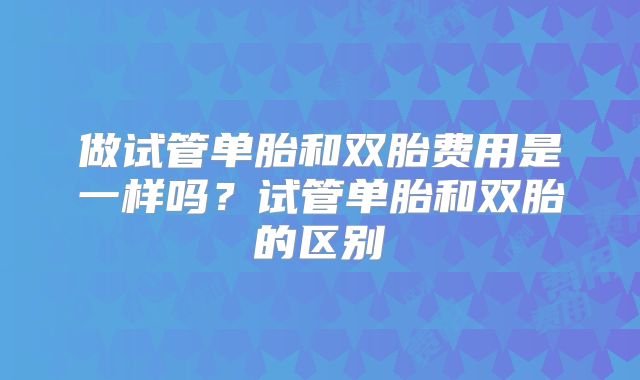 做试管单胎和双胎费用是一样吗?试管单胎和双胎的区别