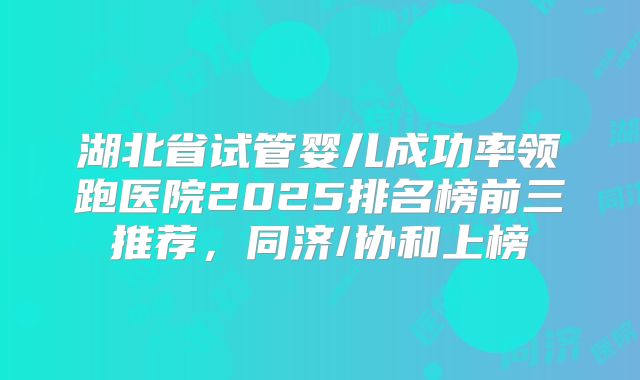湖北省试管婴儿成功率领跑医院2025排名榜前三推荐，同济/协和上榜