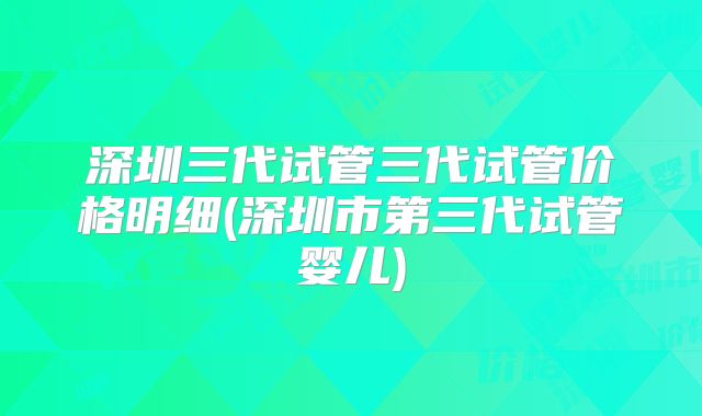 深圳三代试管三代试管价格明细(深圳市第三代试管婴儿)