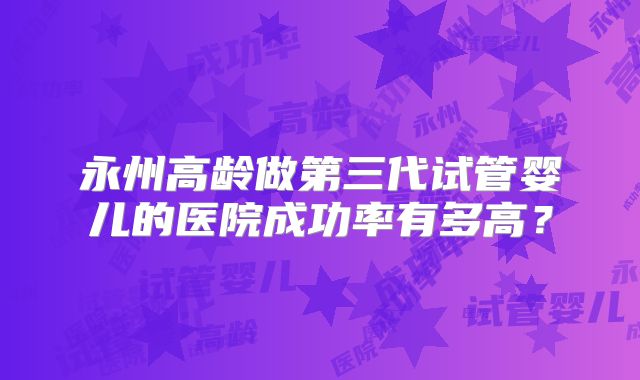 永州高龄做第三代试管婴儿的医院成功率有多高？