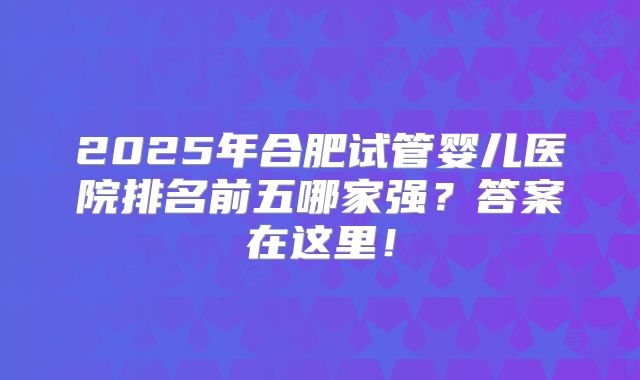 2025年合肥试管婴儿医院排名前五哪家强？答案在这里！
