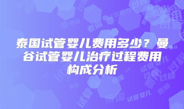 泰国试管婴儿费用多少?曼谷试管婴儿治疗过程费用构成分析