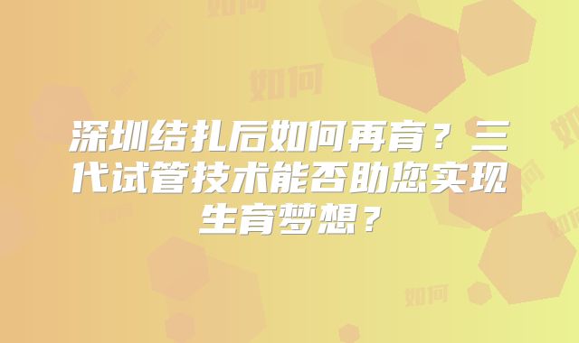 深圳结扎后如何再育？三代试管技术能否助您实现生育梦想？