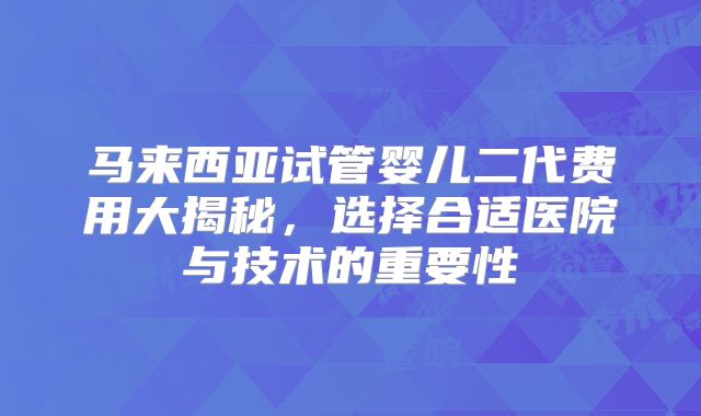 马来西亚试管婴儿二代费用大揭秘，选择合适医院与技术的重要性