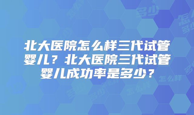 北大医院怎么样三代试管婴儿？北大医院三代试管婴儿成功率是多少？