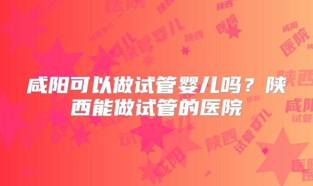 咸阳可以做试管婴儿吗?陕西能做试管的医院