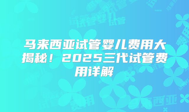 马来西亚试管婴儿费用大揭秘！2025三代试管费用详解