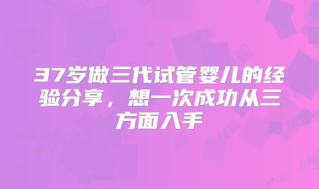 37岁做三代试管婴儿的经验分享，想一次成功从三方面入手