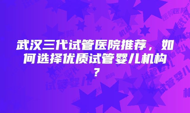 武汉三代试管医院推荐，如何选择优质试管婴儿机构？