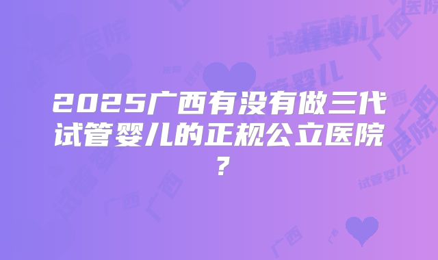 2025广西有没有做三代试管婴儿的正规公立医院？