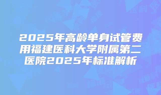 2025年高龄单身试管费用福建医科大学附属第二医院2025年标准解析