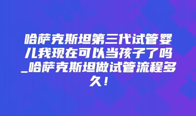 哈萨克斯坦第三代试管婴儿我现在可以当孩子了吗_哈萨克斯坦做试管流程多久！