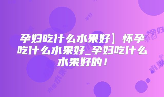 孕妇吃什么水果好】怀孕吃什么水果好_孕妇吃什么水果好的！