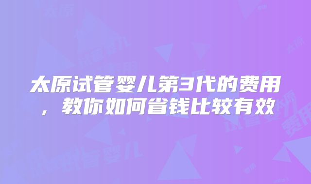 太原试管婴儿第3代的费用，教你如何省钱比较有效