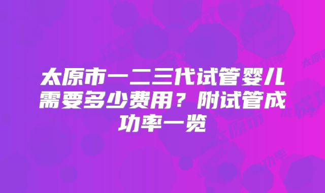 太原市一二三代试管婴儿需要多少费用？附试管成功率一览