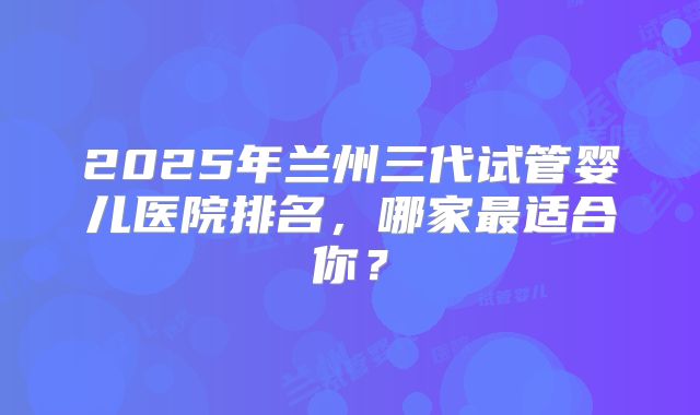 2025年兰州三代试管婴儿医院排名，哪家最适合你？