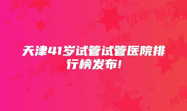 天津41岁试管试管医院排行榜发布!