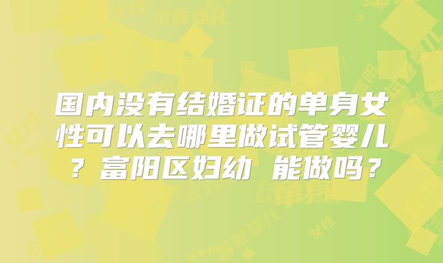 国内没有结婚证的单身女性可以去哪里做试管婴儿？富阳区妇幼 能做吗？