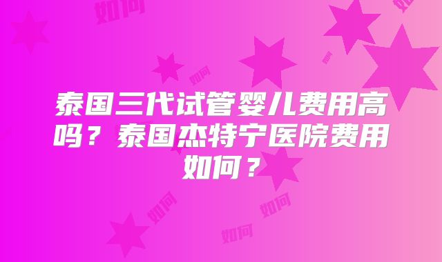 泰国三代试管婴儿费用高吗？泰国杰特宁医院费用如何？