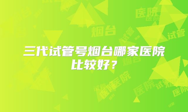 三代试管号烟台哪家医院比较好？
