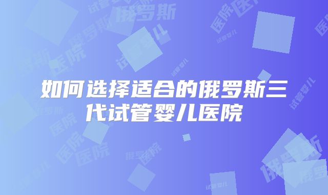如何选择适合的俄罗斯三代试管婴儿医院
