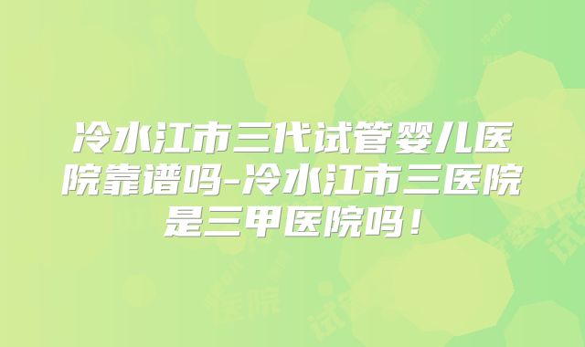 冷水江市三代试管婴儿医院靠谱吗-冷水江市三医院是三甲医院吗!