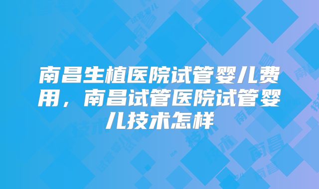 南昌生植医院试管婴儿费用，南昌试管医院试管婴儿技术怎样