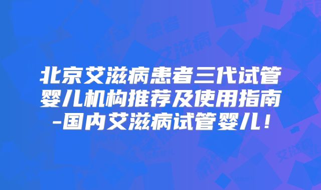 北京艾滋病患者三代试管婴儿机构推荐及使用指南-国内艾滋病试管婴儿！