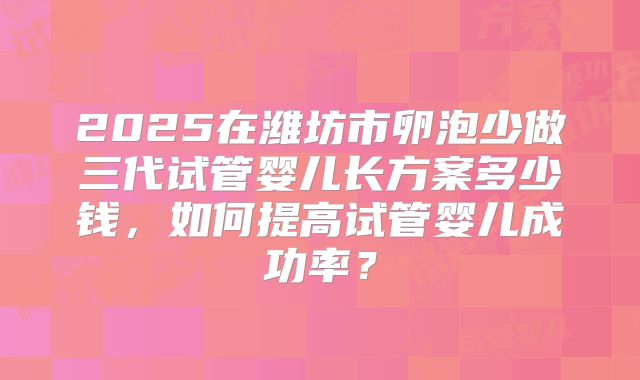 2025在潍坊市卵泡少做三代试管婴儿长方案多少钱，如何提高试管婴儿成功率？