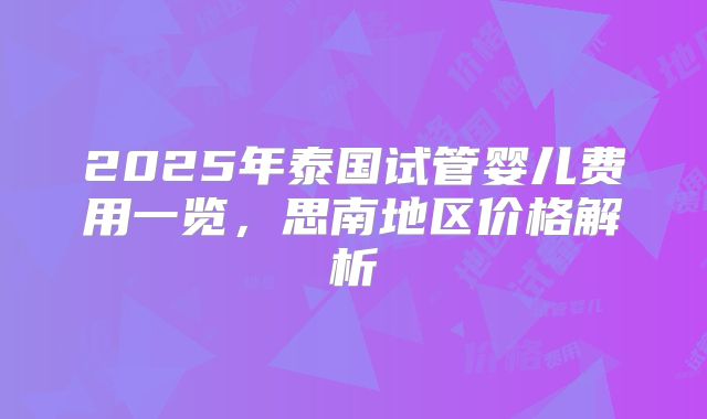 2025年泰国试管婴儿费用一览，思南地区价格解析
