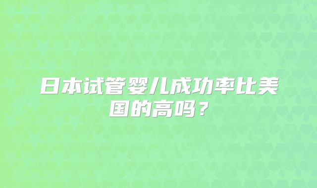 日本试管婴儿成功率比美国的高吗?