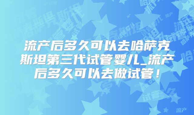 流产后多久可以去哈萨克斯坦第三代试管婴儿_流产后多久可以去做试管！