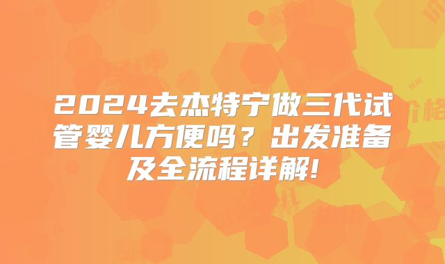 2024去杰特宁做三代试管婴儿方便吗？出发准备及全流程详解!