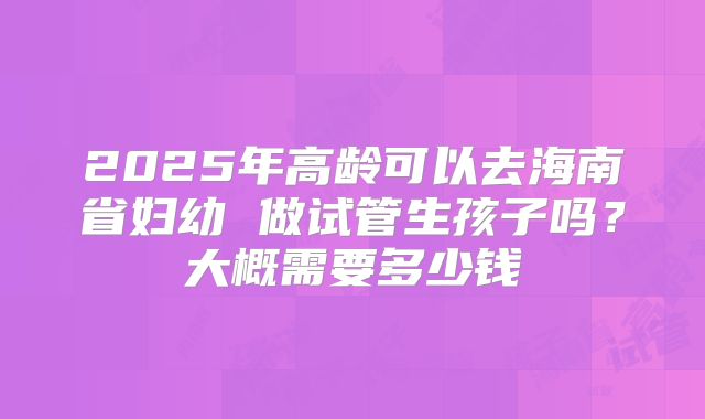 2025年高龄可以去海南省妇幼 做试管生孩子吗？大概需要多少钱