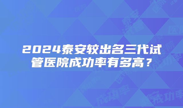 2024泰安较出名三代试管医院成功率有多高？