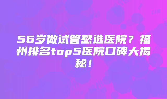 56岁做试管愁选医院？福州排名top5医院口碑大揭秘！