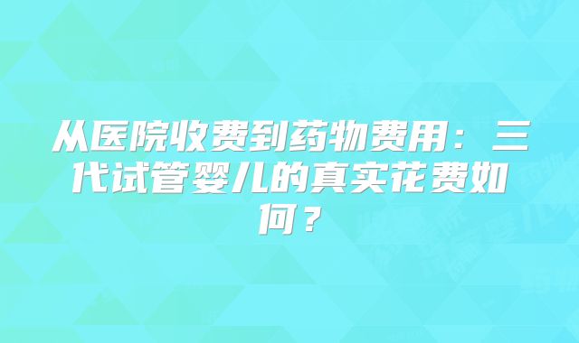 从医院收费到药物费用:三代试管婴儿的真实花费如何?