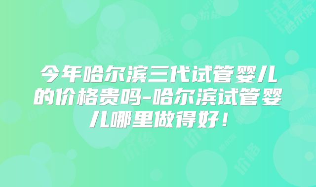 今年哈尔滨三代试管婴儿的价格贵吗-哈尔滨试管婴儿哪里做得好！